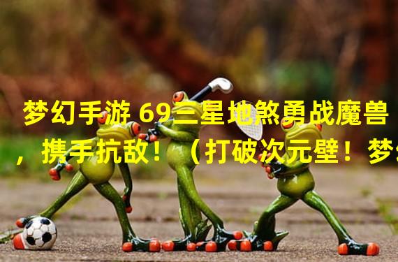 梦幻手游 69三星地煞勇战魔兽，携手抗敌！（打破次元壁！梦幻手游 69三星地煞引爆跨界热潮！）